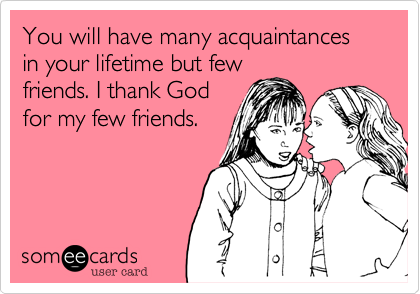 You will have many acquaintances in your lifetime but few
friends. I thank God
for my few friends.
