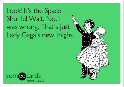 Look! It's the Space
Shuttle! Wait. No. I
was wrong. That's just
Lady Gaga's new thighs.