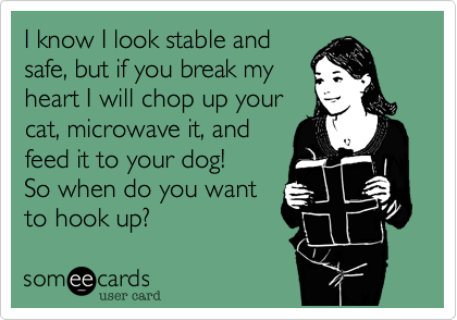 I know I look stable andsafe, but if you break myheart I will chop up yourcat, microwave it, and feed it to your dog!So when do you wantto hook up?