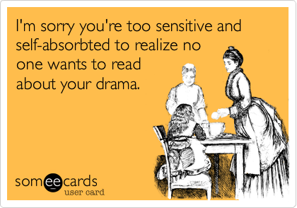 I'm sorry you're too sensitive and self-absorbted to realize noone wants to readabout your drama.