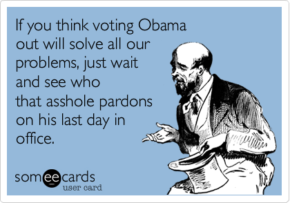 If you think voting Obamaout will solve all ourproblems, just waitand see whothat asshole pardonson his last day inoffice. 