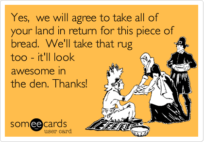 Yes,  we will agree to take all of your land in return for this piece ofbread.  We'll take that rugtoo - it'll lookawesome inthe den. Thanks!