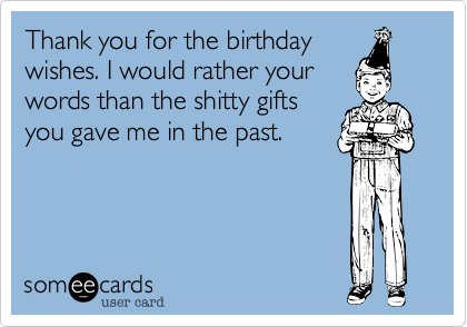 Thank you for the birthday
wishes. I would rather your
words than the shitty gifts
you gave me in the past.
