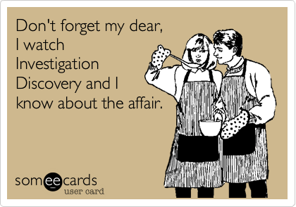 Don't forget my dear,
I watch
Investigation
Discovery and I
know about the affair.