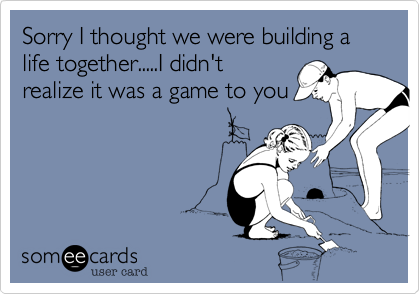 Sorry I thought we were building a life together.....I didn't
realize it was a game to you
