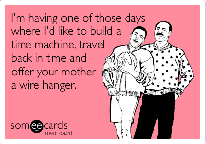 I'm having one of those days
where I'd like to build a
time machine, travel
back in time and
offer your mother
a wire hanger.