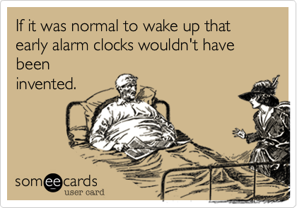 If it was normal to wake up that early alarm clocks wouldn't have beeninvented.