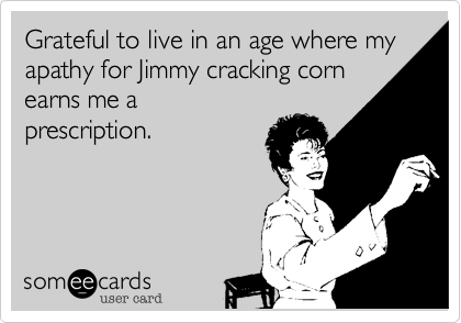 Grateful to live in an age where my apathy for Jimmy cracking cornearns me aprescription.