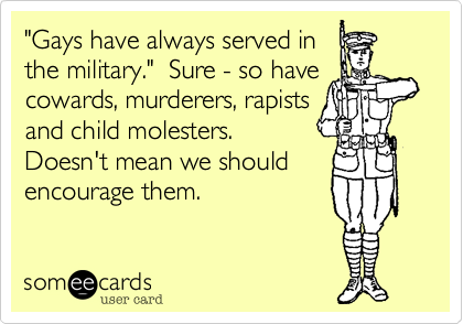 "Gays have always served inthe military."  Sure - so havecowards, murderers, rapistsand child molesters. Doesn't mean we shouldencourage them.