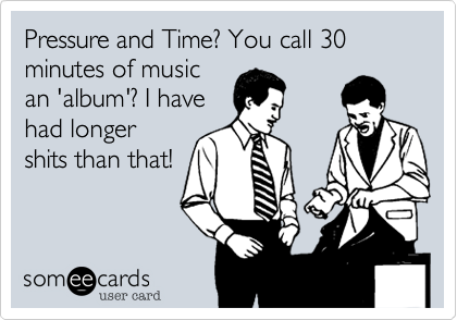 Pressure and Time? You call 30 minutes of musican 'album'? I havehad longershits than that!
