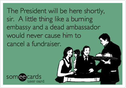 The President will be here shortly, sir.  A little thing like a burning embassy and a dead ambassadorwould never cause him tocancel a fundraiser.