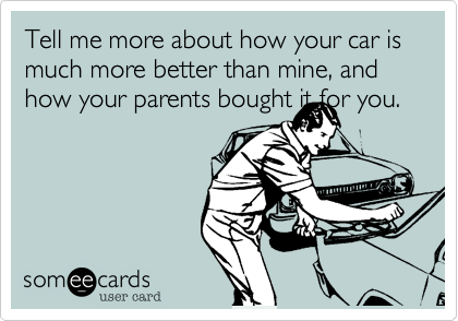 Tell me more about how your car is much more better than mine, and how your parents bought it for you.