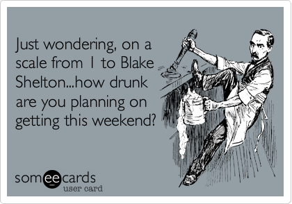 Just wondering, on ascale from 1 to BlakeShelton...how drunkare you planning ongetting this weekend?