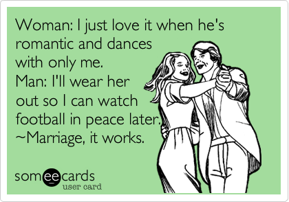 Woman: I just love it when he's romantic and dances  with only me.Man: I'll wear her out so I can watch football in peace later.~Marriage, it works.