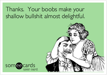 Thanks.  Your boobs make your shallow bullshit almost delightful.