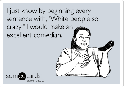 I just know by beginning every sentence with, "White people so crazy," I would make anexcellent comedian. 