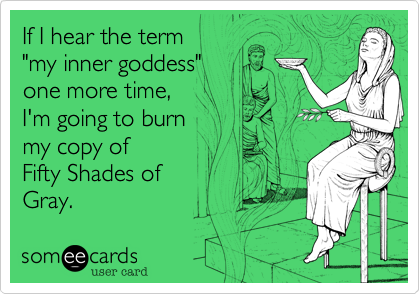 If I hear the term 
"my inner goddess"
one more time,
I'm going to burn
my copy of
Fifty Shades of 
Gray.