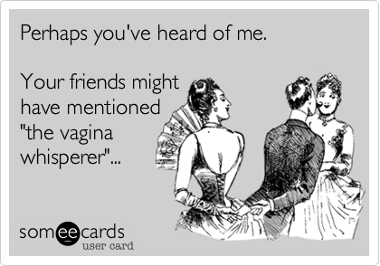 Perhaps you've heard of me.Your friends mighthave mentioned"the vaginawhisperer"...