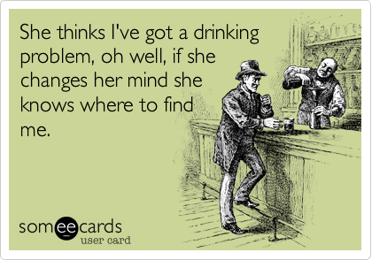 She thinks I've got a drinking
problem, oh well, if she
changes her mind she
knows where to find
me.