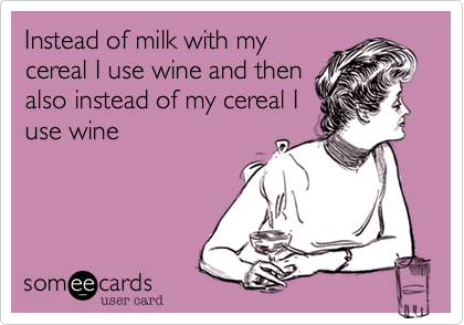Instead of milk with my
cereal I use wine and then
also instead of my cereal I
use wine