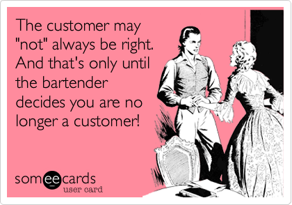 The customer may
"not" always be right. 
And that's only until
the bartender
decides you are no
longer a customer!
