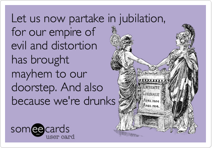Let us now partake in jubilation,
for our empire of
evil and distortion
has brought
mayhem to our
doorstep. And also
because we're drunks 
