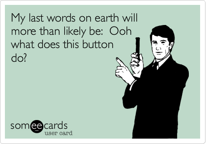 My last words on earth will
more than likely be:  Ooh
what does this button
do?