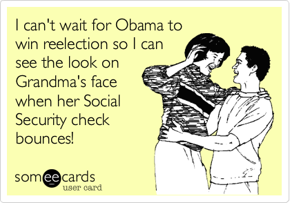 I can't wait for Obama to
win reelection so I can
see the look on
Grandma's face 
when her Social
Security check
bounces!