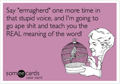 Say "ermagherd" one more time in that stupid voice, and I'm going to go ape shit and teach you the
REAL meaning of the word!