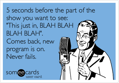 5 seconds before the part of the show you want to see:
"This just in, BLAH BLAH
BLAH BLAH".
Comes back, new
program is on.
Never fails.