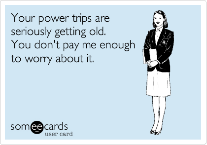 Your power trips are
seriously getting old. 
You don't pay me enough
to worry about it.