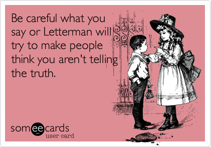 Be careful what you
say or Letterman will
try to make people
think you aren't telling
the truth.
