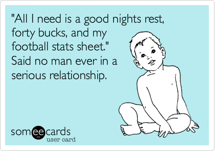 "All I need is a good nights rest, forty bucks, and my
football stats sheet." 
Said no man ever in a
serious relationship.
