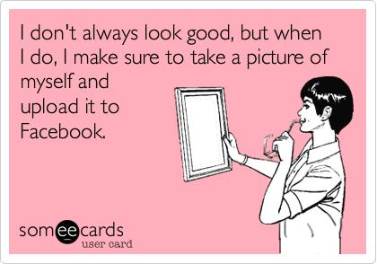 I don't always look good, but when I do, I make sure to take a picture of myself and
upload it to
Facebook.