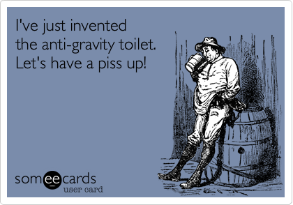 I've just invented 
the anti-gravity toilet.
Let's have a piss up! 