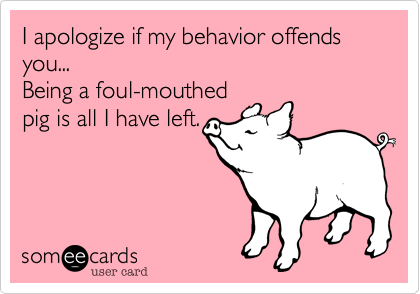 I apologize if my behavior offends you...
Being a foul-mouthed
pig is all I have left.