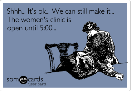 Shhh... It's ok... We can still make it... The women's clinic is 
open until 5:00...