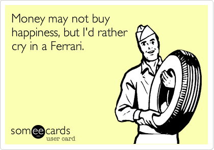 Money may not buy
happiness, but I'd rather
cry in a Ferrari.