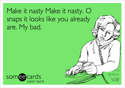 Make it nasty Make it nasty. O
snaps it looks like you already
are. My bad.