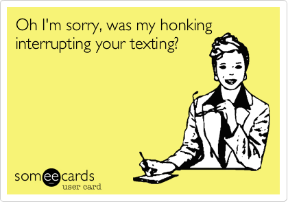 Oh I'm sorry, was my honking
interrupting your texting?