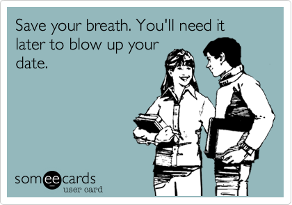 Save your breath. You'll need it later to blow up your
date.