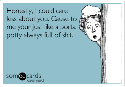 Honestly, I could care
less about you. Cause to
me your just like a porta
potty always full of shit.