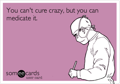 You can't cure crazy, but you can medicate it. 