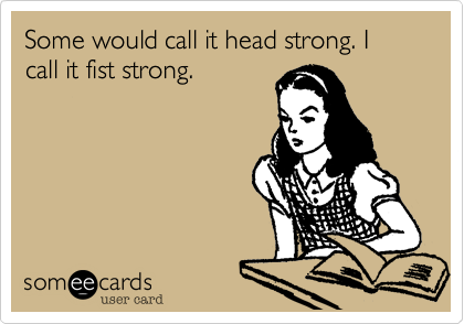 Some would call it head strong. I call it fist strong.