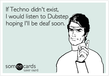 If Techno didn't exist, 
I would listen to Dubstep 
hoping I'll be deaf soon.