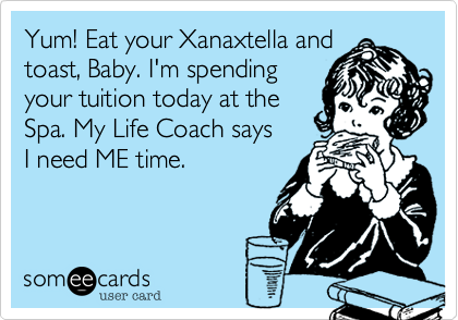 Yum! Eat your Xanaxtella and
toast, Baby. I'm spending
your tuition today at the
Spa. My Life Coach says
I need ME time.