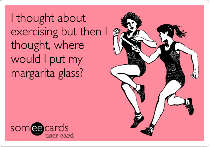 I thought aboutexercising but then Ithought, wherewould I put mymargarita glass?