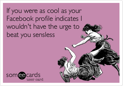 If you were as cool as your Facebook profile indicates I wouldn't have the urge tobeat you sensless 