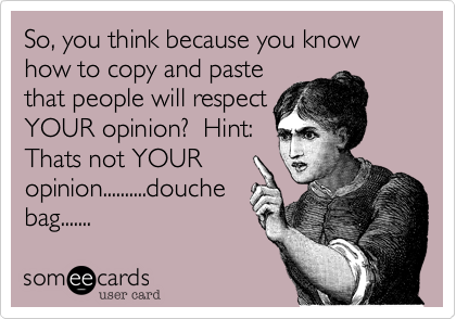 So, you think because you know how to copy and pastethat people will respectYOUR opinion?  Hint:Thats not YOURopinion..........douchebag.......