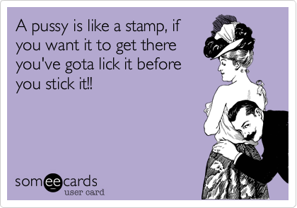 A pussy is like a stamp, ifyou want it to get thereyou've gota lick it beforeyou stick it!!